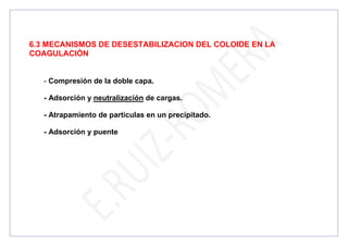 6.3 MECANISMOS DE DESESTABILIZACION DEL COLOIDE EN LA
COAGULACIÓN
- Compresión de la doble capa.
- Adsorción y neutralización de cargas.
- Atrapamiento de partículas en un precipitado.
- Adsorción y puente
 