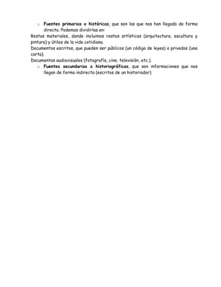 o   Fuentes primarias o históricas, que son las que nos han llegado de forma
       directa. Podemos dividirlas en:
Restos materiales, donde incluimos restos artísticos (arquitectura, escultura y
pintura) y útiles de la vida cotidiana.
Documentos escritos, que pueden ser públicos (un código de leyes) o privados (una
carta).
Documentos audiovisuales (fotografía, cine, televisión, etc.).
   o Fuentes secundarias o historiográficas, que son informaciones que nos
       llegan de forma indirecta (escritos de un historiador).
 
