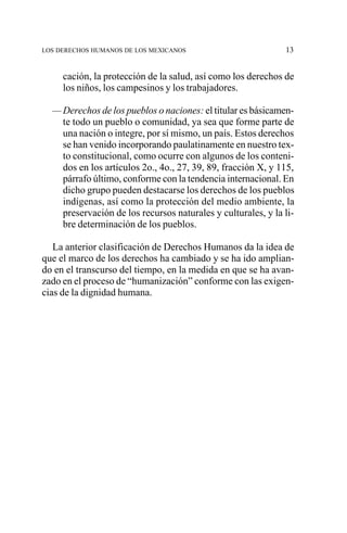 LOS DERECHOS HUMANOS DE LOS MEXICANOS

13

cación, la protección de la salud, así como los derechos de
los niños, los campesinos y los trabajadores.
— Derechos de los pueblos o naciones: el titular es básicamente todo un pueblo o comunidad, ya sea que forme parte de
una nación o integre, por sí mismo, un país. Estos derechos
se han venido incorporando paulatinamente en nuestro texto constitucional, como ocurre con algunos de los contenidos en los artículos 2o., 4o., 27, 39, 89, fracción X, y 115,
párrafo último, conforme con la tendencia internacional. En
dicho grupo pueden destacarse los derechos de los pueblos
indígenas, así como la protección del medio ambiente, la
preservación de los recursos naturales y culturales, y la libre determinación de los pueblos.
La anterior clasificación de Derechos Humanos da la idea de
que el marco de los derechos ha cambiado y se ha ido ampliando en el transcurso del tiempo, en la medida en que se ha avanzado en el proceso de “humanización” conforme con las exigencias de la dignidad humana.

 