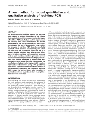 Published online 4 July 2008 Nucleic Acids Research, 2008, Vol. 36, No. 14 e91
doi:10.1093/nar/gkn408
A new method for robust quantitative and
qualitative analysis of real-time PCR
Eric B. Shain* and John M. Clemens
Abbott Molecular Inc., 1300 E. Touhy Avenue, Des Plaines, IL 60018, USA
Received February 25, 2008; Revised June 3, 2008; Accepted June 10, 2008
ABSTRACT
An automated data analysis method for real-time
PCR needs to exhibit robustness to the factors
that routinely impact the measurement and analysis
of real-time PCR data. Robust analysis is paramount
to providing the same interpretation for results
regardless of the skill of the operator performing
or reviewing the work. We present a new method
for analysis of real-time PCR data, the maxRatio
method, which identifies a consistent point within
or very near the exponential region of the PCR
signal without requiring user intervention. Com-
pared to other analytical techniques that generate
only a cycle number, maxRatio generates several
measurements of amplification including cycle num-
bers and relative measures of amplification effi-
ciency and curve shape. By using these values, the
maxRatio method can make highly reliable reactive/
nonreactive determination along with quantitative
evaluation. Application of the maxRatio method to
the analysis of quantitative and qualitative real-time
PCR assays is shown along with examples of
method robustness to, and detection of, amplifica-
tion response anomalies.
INTRODUCTION
Real-time PCR has become a widely used methodology
for both qualitative and quantitative determination of
molecular targets. The power of real-time PCR is that
the ﬂuorescence response observed is a direct measure of
the dynamics of the ampliﬁcation reaction process. The
real-time PCR curve is a ﬂuorescence response with a
roughly sigmoidal shape that correlates to the growth of
ampliﬁed product during the PCR ampliﬁcation process.
The shape of the PCR ampliﬁcation curve reﬂects the
dynamics of the PCR reaction for an individual sample
that is controlled by the assay design, which includes reac-
tive components (primer and probe designs and concen-
trations, concentrations of enzymes, activators, buﬀers,
dNTPs, etc.) and cycling conditions for the reaction.
Current analytical methods primarily concentrate on
quantitative responses that involve cycle number determi-
nation. These approaches provide a quantitative assess-
ment by focusing on one portion of the ampliﬁcation
growth curve, namely the region of observed exponential
growth. The cycle threshold (Ct) method (1) determines a
cycle number based on the point where the ﬂuorescence
response grows above the background level to cross a
predetermined ﬂuorescence threshold value. The critical
steps involved in Ct determination include deﬁning the
baseline, establishing a suitable threshold for quantiﬁca-
tion of the target and using either an external calibration
curve or an internal quantitation standard (2) for quanti-
tation. The Ct method is an excellent method for provid-
ing quantitative PCR analysis because of the consistency
in signal intensity during the exponential growth phase of
the PCR. However, it is susceptible to baselining error
when challenged with signal anomalies such as spectral
crosstalk or transients due to bubbles in the reaction or
noise. For example, to generate a Ct value within the
exponential growth region of the PCR curve, a low thresh-
old may be required. With a low threshold, there is a
potential for a threshold crossing due to an anomalous
signal, e.g. spectral crosstalk rather than true ampliﬁca-
tion. It is diﬃcult to discriminate between a Ct value
caused by a false threshold crossing and one generated
by a valid reactive response. In such cases, analysis can
require some measure of interpretation on the part of the
data reviewer to assess whether a particular response is
truly an ampliﬁcation or not. In addition, it is diﬃcult
to determine the true Ct value in the presence of such
signal anomalies. Even small errors in the baselining pro-
cess can cause negative reactions to cross the threshold or
reactive signals to cross early or late. An alternate method
for determination of cycle numbers is the use of derivative
methods, such as the second derivative maximum method
(3), which do not require baselining. Both Ct and deriva-
tive methods provide a cycle number response for the PCR
reaction, but do not provide any means for assessing the
eﬃciency of the individual reaction or suitability of the
PCR curve for quantitative analysis.
We present here a new method for analysis of real-time
PCR data, the maxRatio method, which identiﬁes a
*To whom correspondence should be addressed. Tel: +1 224 361 7251; Fax: +1 224 361 7505; Email: eric.shain@abbott.com
ß 2008 The Author(s)
This is an Open Access article distributed under the terms of the Creative Commons Attribution Non-Commercial License (http://creativecommons.org/licenses/
by-nc/2.0/uk/) which permits unrestricted non-commercial use, distribution, and reproduction in any medium, provided the original work is properly cited.
 