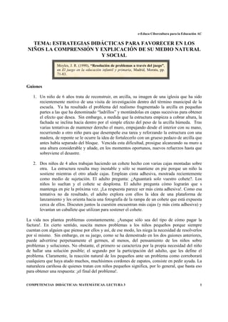 e-Educa Cibercultura para la Educación AC


  TEMA: ESTRATEGIAS DIDÁCTICAS PARA FAVORECER EN LOS
NIÑOS LA COMPRENSIÓN Y EXPLICACIÓN DE SU MEDIO NATURAL
                       Y SOCIAL
                 Moyles, J. R. (1990), “Resolución de problemas a través del juego”,
                 en El juego en la educación infantil y primaria, Madrid, Morata, pp.
                 71-83.


Guiones

   1. Un niño de 6 años trata de reconstruir, en arcilla, su imagen de una iglesia que ha sido
      recientemente motivo de una visita de investigación dentro del término municipal de la
      escuela. Ya ha resultado el problema del realismo fragmentado la arcilla en pequeñas
      partes a las que ha denominado “ladrillos” y montándolas en capas sucesivas para obtener
      el efecto que desea. Sin embargo, a medida que la estructura empieza a cobrar altura, la
      fachada se inclina hacia dentro por el simple efecto del peso de la arcilla húmeda. Tras
      varias tentativas de mantener derecho el muro, empujando desde el interior con su mano,
      recurriendo a otro niño para que desempeñe esa tarea y reforzando la estructura con una
      madera, de repente se le ocurre la idea de fortalecerlo con un grueso pedazo de arcilla que
      antes había separado del bloque. Vencida esta dificultad, prosigue alcanzando su muro a
      una altura considerable y añade, en los momentos oportunos, nuevos refuerzos hasta que
      sobreviene el desastre.

   2. Dos niños de 4 años trabajan haciendo un cohete hecho con varias cajas montadas sobre
      otra. La estructura resulta muy inestable y sólo se mantiene en pie porque un niño la
      sostiene mientras el otro añade cajas. Emplean cinta adhesiva, mostrada recientemente
      como medio de sujetación. El adulto pregunta: ¿Aguantará solo vuestro cohete?. Los
      niños lo sueltan y el cohete se desploma. El adulto pregunta cómo lograrán que s
      mantenga en pie la próxima vez. ¡La respuesta parece ser más cinta adhesiva!. Como esa
      tentativa no da resultado, el adulto explora con ellos la idea de una plataforma de
      lanzamiento y les orienta hacia una fotografía de la rampa de un cohete que está expuesta
      cerca de ellos. Discuten juntos la cuestión encuentran más cajas (y más cinta adhesiva) y
      levantan un caballete que utilizan para sostener el cohete.

La vida nos plantea problemas constantemente. ¡Aunque sólo sea del tipo de cómo pagar la
factura!. En cierto sentido, suscita menos problemas a los niños pequeños porque siempre
cuentan con alguien que piense por ellos y así, de ese modo, les niega la necesidad de resolverlos
por sí mismo. Sin embargo, en su juego, como se ha demostrado en los dos guiones anteriores,
puede advertirse perpetuamente el germen, al menos, del pensamiento de los niños sobre
problemas y soluciones. No obstante, el primero se caracteriza por la propia necesidad del niño
de hallar una solución posible; el segundo por la participación del adulto, que les define el
problema. Claramente, la reacción natural de los pequeños ante un problema como corroborará
cualquiera que haya atado muchos, muchísimos cordones de zapatos, consiste en pedir ayuda. La
naturaleza cariñosa de quienes tratan con niños pequeños significa, por lo general, que basta eso
para obtener una respuesta: ¡el final del problema!.

COMPETENCIAS DIDÁCTICAS: MATEMÁTICAS. LECTURA 3                                                            1
 