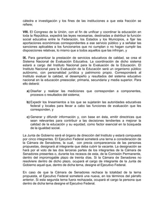 cátedra e investigación y los fines de las instituciones a que esta fracción se
refiere;
VIII. El Congreso de la Unión, con el fin de unificar y coordinar la educación en
toda la República, expedirá las leyes necesarias, destinadas a distribuir la función
social educativa entre la Federación, los Estados y los Municipios, a fijar las
aportaciones económicas correspondientes a ese servicio público y a señalar las
sanciones aplicables a los funcionarios que no cumplan o no hagan cumplir las
disposiciones relativas, lo mismo que a todos aquellos que las infrinjan, y
IX. Para garantizar la prestación de servicios educativos de calidad, se crea el
Sistema Nacional de Evaluación Educativa. La coordinación de dicho sistema
estará a cargo del Instituto Nacional para la Evaluación de la Educación. El
Instituto Nacional para la Evaluación de la Educación será un organismo público
autónomo, con personalidad jurídica y patrimonio propio. Corresponderá al
Instituto evaluar la calidad, el desempeño y resultados del sistema educativo
nacional en la educación preescolar, primaria, secundaria y media superior. Para
ello deberá:
a) Diseñar y realizar las mediciones que correspondan a componentes,
procesos o resultados del sistema;
b) Expedir los lineamientos a los que se sujetarán las autoridades educativas
federal y locales para llevar a cabo las funciones de evaluación que les
corresponden, y
c) Generar y difundir información y, con base en ésta, emitir directrices que
sean relevantes para contribuir a las decisiones tendientes a mejorar la
calidad de la educación y su equidad, como factor esencial en la búsqueda
de la igualdad social.
La Junta de Gobierno será el órgano de dirección del Instituto y estará compuesta
por cinco integrantes. El Ejecutivo Federal someterá una terna a consideración de
la Cámara de Senadores, la cual, con previa comparecencia de las personas
propuestas, designará al integrante que deba cubrir la vacante. La designación se
hará por el voto de las dos terceras partes de los integrantes de la Cámara de
Senadores presentes o, durante los recesos de esta, de la Comisión Permanente,
dentro del improrrogable plazo de treinta días. Si la Cámara de Senadores no
resolviere dentro de dicho plazo, ocupará el cargo de integrante de la Junta de
Gobierno aquel que, dentro de dicha terna, designe el Ejecutivo Federal.
En caso de que la Cámara de Senadores rechace la totalidad de la terna
propuesta, el Ejecutivo Federal someterá una nueva, en los términos del párrafo
anterior. Si esta segunda terna fuera rechazada, ocupará el cargo la persona que
dentro de dicha terna designe el Ejecutivo Federal.

 