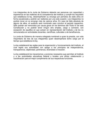 Los integrantes de la Junta de Gobierno deberán ser personas con capacidad y
experiencia en las materias de la competencia del Instituto y cumplir los requisitos
que establezca la ley, desempeñarán su encargo por períodos de siete años en
forma escalonada y podrán ser reelectos por una sola ocasión. Los integrantes no
podrán durar en su encargo más de catorce años. En caso de falta absoluta de
alguno de ellos, el sustituto será nombrado para concluir el periodo respectivo.
Sólo podrán ser removidos por causa grave en los términos del Título IV de esta
Constitución y no podrán tener ningún otro empleo, cargo o comisión, con
excepción de aquéllos en que actúen en representación del Instituto y de los no
remunerados en actividades docentes, científicas, culturales o de beneficencia.
La Junta de Gobierno de manera colegiada nombrará a quien la presida, con voto
mayoritario de tres de sus integrantes quien desempeñará dicho cargo por el
tiempo que establezca la ley.
La ley establecerá las reglas para la organización y funcionamiento del Instituto, el
cual regirá sus actividades con apego a los principios de independencia,
transparencia, objetividad, pertinencia, diversidad e inclusión.
La ley establecerá los mecanismos y acciones necesarios que permitan al Instituto
y a las autoridades educativas federal y locales una eficaz colaboración y
coordinación para el mejor cumplimiento de sus respectivas funciones.

 
