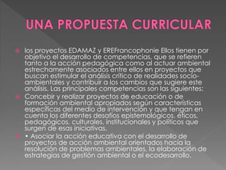  los proyectos EDAMAZ y EREFrancophonie Ellos tienen por
objetivo el desarrollo de competencias, que se refieren
tanto a la acción pedagógica como al actuar ambiental
estrechamente asociados entre ellos en proyectos que
buscan estimular el análisis crítico de realidades socio-
ambientales y contribuir a los cambios que sugiere este
análisis. Las principales competencias son las siguientes:
 Concebir y realizar proyectos de educación o de
formación ambiental apropiados según características
específicas del medio de intervención y que tengan en
cuenta los diferentes desafíos epistemológicos, éticos,
pedagógicos, culturales, institucionales y políticos que
surgen de esas iniciativas.
 • Asociar la acción educativa con el desarrollo de
proyectos de acción ambiental orientados hacía la
resolución de problemas ambientales, la elaboración de
estrategias de gestión ambiental o el ecodesarrollo.
 