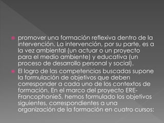  promover una formación reflexiva dentro de la
intervención. La intervención, por su parte, es a
la vez ambiental (un actuar o un proyecto
para el medio ambiente) y educativa (un
proceso de desarrollo personal y social).
 El logro de las competencias buscadas supone
la formulación de objetivos que deben
corresponder a cada uno de los contextos de
formación. En el marco del proyecto ERE-
Francophonie5, hemos formulado los objetivos
siguientes, correspondientes a una
organización de la formación en cuatro cursos:
 