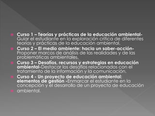  Curso 1 – Teorías y prácticas de la educación ambiental-
Guiar el estudiante en la exploración crítica de diferentes
teorías y prácticas de la educación ambiental.
 Curso 2 – El medio ambiente: hacia un saber-acción-
Proponer marcos de análisis de las realidades y de las
problemáticas ambientales.
 Curso 3 – Desafíos, recursos y estrategias en educación
ambiental-Destacar los desafíos relacionados con el
tratamiento de la información y la comunicación.
 Curso 4 - Un proyecto de educación ambiental:
elementos de gestión -Enmarcar el estudiante en la
concepción y el desarrollo de un proyecto de educación
 ambiental.
 