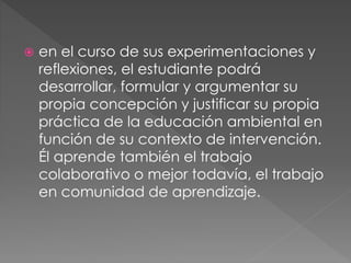  en el curso de sus experimentaciones y
reflexiones, el estudiante podrá
desarrollar, formular y argumentar su
propia concepción y justificar su propia
práctica de la educación ambiental en
función de su contexto de intervención.
Él aprende también el trabajo
colaborativo o mejor todavía, el trabajo
en comunidad de aprendizaje.
 