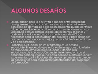  La educación para la paz invita a asociar entre ellas la paz
consigo mismo, la paz con el otro y la paz con la naturaleza,
con el medio de vida. La educación ambiental puede contribuir
a la emergencia de una cultura de paz, reuniendo en torno a
una causa común actores sociales de diferentes orígenes y
partidos, invitados a instaurar las condiciones de diálogo
necesarias para la continuación del proyecto y para aprender
poco a poco a conocerse mejor y a crear "islotes" de confianza
y de colaboración.
 El anclaje institucional de los programas es un desafío
importante. Es necesario que estos estén integrados a la oferta
de formación formal de las instituciones. Debido a la
importancia de la educación ambiental en relación con el
desarrollo personal y social, no basta con una oferta ocasional y
experimental. Las instituciones deben comprometerse a ofrecer
las condiciones para asegurar la sustentabilidad del programa
de formación.
 