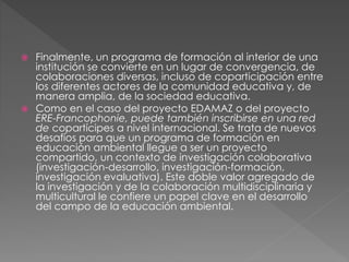  Finalmente, un programa de formación al interior de una
institución se convierte en un lugar de convergencia, de
colaboraciones diversas, incluso de coparticipación entre
los diferentes actores de la comunidad educativa y, de
manera amplia, de la sociedad educativa.
 Como en el caso del proyecto EDAMAZ o del proyecto
ERE-Francophonie, puede también inscribirse en una red
de copartícipes a nivel internacional. Se trata de nuevos
desafíos para que un programa de formación en
educación ambiental llegue a ser un proyecto
compartido, un contexto de investigación colaborativa
(investigación-desarrollo, investigación-formación,
investigación evaluativa). Este doble valor agregado de
la investigación y de la colaboración multidisciplinaria y
multicultural le confiere un papel clave en el desarrollo
del campo de la educación ambiental.
 