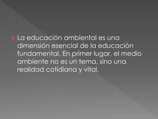  La educación ambiental es una
dimensión esencial de la educación
fundamental. En primer lugar, el medio
ambiente no es un tema, sino una
realidad cotidiana y vital.
 
