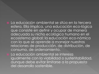  La educación ambiental se sitúa en la tercera
esfera, Ella implica, una educación eco-lógica
que consiste en definir y ocupar de manera
adecuada su nicho ecológico humano en el
ecosistema global; la educación eco-nómica
con la que se aprende a manejar nuestras
relaciones de producción, de distribución, de
consumo, de ordenamiento.
 La educación ambiental se interesa
igualmente con la viabilidad o sustentabilidad,
aunque debe evitar limitarse a la propuesta
del desarrollo sostenible.
 