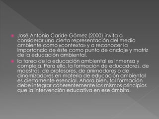  José Antonio Caride Gómez (2000) invita a
considerar una cierta representación del medio
ambiente como «contexto» y a reconocer la
importancia de éste como punto de anclaje y matriz
de la educación ambiental.
 la tarea de la educación ambiental es inmensa y
compleja. Para ello, la formación de educadores, de
maestros, de profesores, de animadores o de
dinamizadores en materia de educación ambiental
es ciertamente esencial. Ahora bien, tal formación
debe integrar coherentemente los mismos principios
que la intervención educativa en ese ámbito.
 
