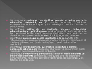  Un enfoque experiencial, que significa aprender la pedagogía de la
educación ambiental en la acción educativa cotidiana,
experimentando los enfoques y las estrategias con los alumnos o
participantes.
 Un enfoque crítico de las realidades sociales, ambientales,
educacionales y, particularmente, pedagógicas. Un enfoque de este
tipo apunta a identificar tanto los aspectos positivos como los límites, las
carencias, las rupturas, las incoherencias, los juegos de poder, etc.
 Un enfoque práxico, que asocia la reflexión a la acción. De esta
reflexión pueden surgir elementos de una teoría sobre la relación con el
medio ambiente y una teoría pedagógica para la educación
ambiental.
 Un enfoque interdisciplinario, que implica la apertura a distintos
campos de saberes, para enriquecer el análisis y la comprensión de las
realidades complejas del medio ambiente.
 Un enfoque colaborativo y participativo: siendo el medio ambiente un
objeto esencialmente compartido, se requiere que sea abordado
conjuntamente, haciendo converger las miradas, las esperanzas y los
talentos de cada uno.
 