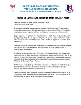UNIVERSIDAD MAYOR DE SAN SIMÓN
FACULTAD DE CIENCIAS ECONÓMICAS
CURSO PROPEDÉUTICO SEMIPRESENCIAL - LENGUAJE
PRECIO DE LA QUINUA SE DESPLOMA HASTA 73% EN 4 MESES
La Razón (Edición Impresa) / Gezien Manzilla / La Paz
03:11 / 11 de marzo de 2015
El precio del quintal (qq) de quinua en el mercado interno cayó hasta 73% en cuatro
meses. Los productores lo atribuyen a dos factores: a una mayor oferta de Perú y a la
mezcla del producto orgánico boliviano con la quinua convencional del vecino país.
Según la gerente de la Asociación Departamental de Productores de Quinua de La Paz
(Adepquipaz), Daysi Muñoz, el precio del quintal de quinua que los productores venden
a las empresas exportadoras bajó de Bs 3.000 a Bs 800 en el periodo noviembre 2014-
febrero 2015.
La Razón informó el martes que el valor de las exportaciones de quinua a enero de este
año cayó en 34,6% respecto a igual periodo de 2014, al haber pasado de $us 14,7
millones a $us 9,6 millones.
El volumen también disminuyó en 13,7%, de 1.975,98 toneladas a 1.705,13 toneladas,
de acuerdo con los datos oficiales del Instituto Nacional de Estadística (INE). “Una de las
razones es que Perú ha entrado al mercado con mucha fuerza y ahora está produciendo
más”, dijo Jorge Guzmán, coordinador nacional del Programa Quinua que depende del
Ministerio de Desarrollo Rural y Tierras.
Muñoz añadió por su parte que otro factor para la baja en el precio del producto es que
se mezcló quinua peruana (convencional) con quinua boliviana (orgánica), lo que
provocó que el producto nacional pierda calidad.
La solución a corto plazo que tienen los productores es poner en marcha la Ruta de la
Quinua para atraer a los turistas a conocer y probar la quinua. Y la solución a futuro es
incrementar la producción en el país para la próxima gestión.
 