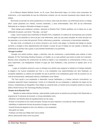 En el Missouri Baptist Medical Center, en St. Louis, Shari Bommarito llegó a la clínica como entrenador de
enfermería, y era responsable de que las enfermeras contaran con los recursos necesarios para realizar bien su
trabajo.
Bommarito se percató de varios problemas en la clínica, sobre todo del estrés. Las enfermeras tenían un trabajo
difícil -cuidar pacientes con infartos, tumores cerebrales, y otras enfermedades. Sólo 30% de las enfermeras
disfrutaba de su trabajo o disfrutaba el trabajo en equipo.
Shari trabajó para establecer cambios, utilizando la filosofía Fish!. Publicó panfletos con el dibujo de un pez
disfrazado de payaso, que decía: "Hay algo... por aquí".
Luego, reunió equipos para enseñarles la filosofía Fish! y estableció un sistema de recompensas que consistía
en entregarle una estatuilla en forma de pez a las enfermeras, cada vez que estas actuaban de modo servicial con
los pacientes o con el resto del personal. Pronto, enfermeras y pacientes , comenzaron a intercambiar estatuillas .
De este modo, el ambiente en la clínica comenzó a ser mucho más alegre. La filosofía del trabajo en equipo
aumentó y contagió a otros departamentos del hospital. A pesar de que el trabajo era aún pesado y delicado, las
enfermeras se sentían más a gusto, lo que también beneficiaba a los pacientes.
Escoger la actitud
Escoger una actitud positiva, alegre y optimista, crea las condiciones y oportunidades para obtener el éxito
deseado. El Tile Technology Roofing Company, en Seattle, es un caso perfecto que ilustra el poder de la decisión.
Muchas otras compañías de construcción de techos le daban a sus empleados un entrenamiento mínimo y muy
poca supervisión. Los trabajadores recibían el pago por obra finalizada y esto promovía la rapidez pero no la
calidad.
Luego, la compañía comenzó a usar un enfoque muy distinto para asegurar la calidad en el trabajo realizado:
le pagaba a los nuevos empleados por hora y a los empleados muy experimentados por obra finalizada. La
compañía estableció un sistema de escalafón de que le permitía a los instaladores ganar más de acuerdo con su
nivel de entrenamiento, desempeño laboral y habilidades como líderes.
Tile Tech ayudó a sus empleados a desarrollar nuevas habilidades y a realizar servicios comunitarios. La
compañía desarrolló frases inspiradoras, invirtió en el desarrollo de sus empleados y celebraba los logros de los
mismos, mostrándolos en fotografías. Para reflejar su creciente éxito, el nombre de la compañía cambió en mayo de
2000 a World Famous Tile Technology Roofing Company.
Empleo de la filosofía Fish!
Basado en estas exitosas historias, usted también puede poner en práctica los principios Fish! Desarrolle un
programa de 12 semanas de duración, e incluya actividades como:
- Mantener una filosofía diaria de agradecimiento por las cosas
- Evaluar a la empresa en los cuatro principios. Escoja uno para mejorarlo y concrete las metas necesarias.
- Identifique e implemente formas de propiciar el juego en el trabajo.
- Invente formas de alegrarle el día a los clientes y a los empleados.
- Sea gentil con todos.
- Publique una frase que refleje esta nueva actitud.
¡Ahora usted puede nadar como los peces!
Lic. Katty Vega Mendoza Página 3
 