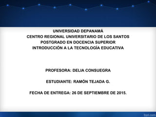 UNIVERSIDAD DEPANAMÁ
CENTRO REGIONAL UNIVERSITARIO DE LOS SANTOS
POSTGRADO EN DOCENCIA SUPERIOR
INTRODUCCIÓN A LA TECNOLOGÍA EDUCATIVA
PROFESORA: DELIA CONSUEGRA
ESTUDIANTE: RAMÓN TEJADA G.
FECHA DE ENTREGA: 26 DE SEPTIEMBRE DE 2015.
 