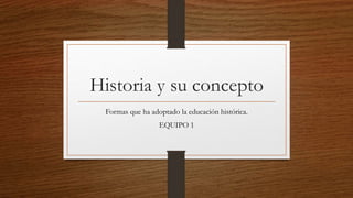 Historia y su concepto
Formas que ha adoptado la educación histórica.
EQUIPO 1
 