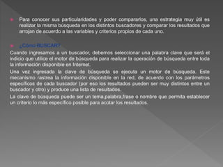  Para conocer sus particularidades y poder compararlos, una estrategia muy útil es
realizar la misma búsqueda en los distintos buscadores y comparar los resultados que
arrojan de acuerdo a las variables y criterios propios de cada uno.
 ¿Cómo BUSCAR?
Cuando ingresamos a un buscador, debemos seleccionar una palabra clave que será el
indicio que utilice el motor de búsqueda para realizar la operación de búsqueda entre toda
la información disponible en Internet.
Una vez ingresada la clave de búsqueda se ejecuta un motor de búsqueda. Este
mecanismo rastrea la información disponible en la red, de acuerdo con los parámetros
específicos de cada buscador (por eso los resultados pueden ser muy distintos entre un
buscador y otro) y produce una lista de resultados.
La clave de búsqueda puede ser un tema,palabra,frase o nombre que permita establecer
un criterio lo más específico posible para acotar los resultados.
 