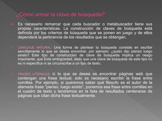  Es necesario remarcar que cada buscador o metabuscador tiene sus
propias características. La construcción de claves de búsqueda está
definida por los criterios de búsqueda que se ponen en juego y de ellos
dependerá la pertinencia de los resultados que se obtengan.
 LENGUAJE NATURAL: Una forma de plantear la búsqueda consiste en escribir
sencillamente lo que se desea encontrar, por ejemplo: ¿quién dijo pienso luego
existo? Este tipo de construcción de clave de búsqueda implica un riesgo
importante, que Esta ambigüedad, dado que una clave de búsqueda de este tipo no
es ni específica ni se circunscribe a un tipo de texto.
 FRASES LITERALES: Si lo que se desea es encontrar páginas web que
contengan una frase textual, solo es necesario escribir la frase entre
comillas. Por ejemplo, si queremos saber qué filósofo es el autor de la
afamada frase “pienso, luego existo”, ponemos esa frase entre comillas en
el cuadro de texto y tendremos en la lista de resultados centenares de
páginas que citan dicha frase textualmente.
 