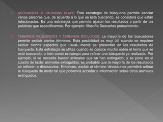  ASOCIASION DE PALABRAS CLAVE: Esta estrategia de búsqueda permite asociar
varias palabras que, de acuerdo a lo que se está buscando, se considera que están
relacionadas. Es una estrategia que permite ajustar los resultados a partir de las
palabras que especificamos. Por ejemplo: filosofía Descartes pensamiento.
 TERMINOS REQUERIDOS Y TERMINOS EXCLUIDOS: La mayoría de los buscadores
permite excluir ciertos términos. Esta posibilidad es muy útil cuando se requiere
excluir ciertos aspectos que usual- mente se presentan en los resultados de
búsqueda. Esta estrategia se utiliza cuando se conoce mucho sobre el tema que se
está buscando, o bien como estrategia para refinar una búsqueda ya realizada. Por
ejemplo, si se necesita buscar animales que se han extinguido, y se pone en el
cuadro de texto: animales extinguidos, es probable que la mayoría de los resultados
se refieran a dinosaurios. Entonces, excluir el término dinosaurios permitirá refinar
la búsqueda de modo tal que podamos acceder a información sobre otros animales
extinguidos.
 