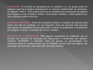  COMODINES: El comodín se representa por un asterisco (*) y se puede ubicar en
cualquier lugar de la palabra reemplazando un conjunto indeterminado de caracteres,
por ejemplo: anfibio*. .Esta sintaxis hará que se consideren en la búsqueda las páginas
que incluyen no solo la palabra “anfibio", sino también “anfibios”, u otras palabras que
usen el término anfibio como raíz.
 BUSQUEDA AVANZADA: Todos los buscadores ofrecen un conjunto de opciones para
acotar aún más los resultados de una búsqueda. Entre las opciones más comunes
para ajustar los resultados de búsqueda están: la fecha de publicación o modificación
de la página, el idioma, el formato del archivo, etcétera.
 MAYUSCULAS Y MINUSCULAS: Para algunos buscadores es indiferente que se
escriban los términos de búsqueda con mayúsculas o minúsculas (por ejemplo,
“Internet”, “INTERNET” o “internet”). Pero, en general, es recomendable usar
solamente letras en minúscula para que el resultado incluya todas las páginas que
contengan esos términos, sea como fuere que estén escritos.
 
