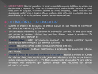  USO DE TILDES: Algunos buscadores no toman en cuenta la ausencia de tilde en las vocales que
efectivamente la requieren. En consecuencia, en estos casos resultan listados más abarcadores si,
como clave de búsqueda, escribimos palabras sin acento ortográfico, , estos resultados más
abarcadores pueden tener el riesgo de ofrecer resultados poco pertinentes o confiables, dado que
generalmente los sitios más confiables respetan las normas gramaticales.
 DEFINICION DE LA BUSQUEDA:
 Durante el proceso de búsqueda es preciso evaluar en qué medida la información
encontrada es adecuada y suficiente.
 Los resultados obtenidos no contienen la información buscada. En este caso habrá
que pensar en nuevos criterios que permitan obtener mejore s resultados. Es
conveniente poner atención a:
 Palabras clave: ¿están correctamente escritas? ¿Es posible encontrar nuevas
palabras que definan mejor lo que estamos buscando?.
 Sintaxis: Revisar si hemos utilizado adecuadamente los símbolos.
 Búsqueda avanzada: modificar, restringiendo o ampliando los parámetros (idioma,
país, fechas).
 Ampliar el rango de búsqueda eliminando restricciones: reducir al mínimo el número
de palabras clave, usar términos más generales, eliminar o ampliar los parámetros,
reducir símbolos limitantes (+, -, “ ”). Usar creativamente el comodín (*) para obtener
resultados más inclusivos (por ejemplo, educa* dará resultados con educar,
educación, educativo.
 