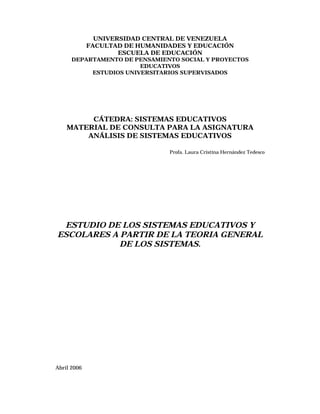 UNIVERSIDAD CENTRAL DE VENEZUELA
FACULTAD DE HUMANIDADES Y EDUCACIÓN
ESCUELA DE EDUCACIÓN
DEPARTAMENTO DE PENSAMIENTO SOCIAL Y PROYECTOS
EDUCATIVOS
ESTUDIOS UNIVERSITARIOS SUPERVISADOS
CÁTEDRA: SISTEMAS EDUCATIVOS
MATERIAL DE CONSULTA PARA LA ASIGNATURA
ANÁLISIS DE SISTEMAS EDUCATIVOS
Profa. Laura Cristina Hernández Tedesco
ESTUDIO DE LOS SISTEMAS EDUCATIVOS Y
ESCOLARES A PARTIR DE LA TEORIA GENERAL
DE LOS SISTEMAS.
Abril 2006
 