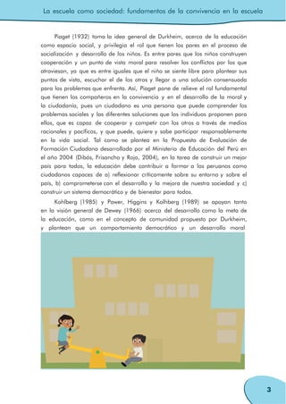 La escuela como sociedad: fundamentos de la convivencia en la escuela
3
Piaget (1932) toma la idea general de Durkheim, acerca de la educación
como espacio social, y privilegia el rol que tienen los pares en el proceso de
socialización y desarrollo de los niños. Es entre pares que los niños construyen
cooperación y un punto de vista moral para resolver los conflictos por los que
atraviesan, ya que es entre iguales que el niño se siente libre para plantear sus
puntos de vista, escuchar el de los otros y llegar a una solución consensuada
para los problemas que enfrenta. Así, Piaget pone de relieve el rol fundamental
que tienen los compañeros en la convivencia y en el desarrollo de la moral y
la ciudadanía, pues un ciudadano es una persona que puede comprender los
problemas sociales y las diferentes soluciones que los individuos proponen para
ellos, que es capaz de cooperar y competir con los otros a través de medios
racionales y pacíficos, y que puede, quiere y sabe participar responsablemente
en la vida social. Tal como se plantea en la Propuesta de Evaluación de
Formación Ciudadana desarrollada por el Ministerio de Educación del Perú en
el año 2004 (Dibós, Frisancho y Rojo, 2004), en la tarea de construir un mejor
país para todos, la educación debe contribuir a formar a los peruanos como
ciudadanos capaces de a) reflexionar críticamente sobre su entorno y sobre el
país, b) comprometerse con el desarrollo y la mejora de nuestra sociedad y c)
construir un sistema democrático y de bienestar para todos.
Kohlberg (1985) y Power, Higgins y Kolhberg (1989) se apoyan tanto
en la visión general de Dewey (1966) acerca del desarrollo como la meta de
la educación, como en el concepto de comunidad propuesto por Durkheim,
y plantean que un comportamiento democrático y un desarrollo moral
 