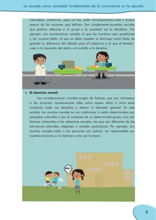La escuela como sociedad: fundamentos de la convivencia en la escuela
5
naturaleza, arbitrarias, pues no hay nada intrínsecamente malo o bueno
acerca de las acciones que definen. Son simplemente acuerdos sociales
que podrían alterarse si el grupo o la sociedad así lo decidiera. Por
ejemplo, son convenciones sociales el que los hombres usen pantalones
y las mujeres falda, el que se deba respetar el domingo como fiesta de
guardar (a diferencia del sábado para el judaísmo) o el que el tenedor
vaya a la izquierda del plato y el cuchillo a la derecha.
Pedro
Sitio de
María
María Sitio de
Pedro
El dominio moral:
Las consideraciones morales surgen de factores que son intrínsecos
a las acciones: consecuencias tales como causar daño a otros seres
humanos, violar sus derechos o afectar el bienestar general. En este
sentido, los asuntos morales no son arbitrarios ni están determinados por
preceptos culturales o por el consenso de un determinado grupo, sino por
factores inherentes a las relaciones sociales, las que son diferentes de las
estructuras culturales, religiosas o sociales particulares. Por ejemplo, son
asuntos morales tratar a las personas con justicia, ser responsables por
nuestras acciones o no lastimar a otro ser humano.
NO!
 