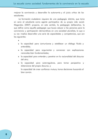 La escuela como sociedad: fundamentos de la convivencia en la escuela
8
mejorar la convivencia y desarrollar la autonomía y el juicio crítico de los
estudiantes.
La formación ciudadana requiere de una pedagogía distinta, que tome
en serio al estudiante como agente participativo de su propia vida social.
Magendzo (2007) propone, en este sentido, la pedagogía deliberativa, la
que define como aquella pedagogía que busca educar a las personas para la
convivencia y participación democráticas en una sociedad pluralista, lo que a
su vez implica desarrollar una serie de capacidades y competencias, que son
las siguientes:
la capacidad para comunicarse y establecer un diálogo fluido y
entendible;
la capacidad para argumentar y convencer con explicaciones
racionales bien fundamentadas;
la capacidad para entender y penetrar en la racionalidad del discurso
del otro;
la capacidad para autorregularse, para tomar perspectiva y
distanciarse del propio discurso, y
la capacidad de crear confianza mutua y tomar decisiones buscando el
bien común.
 