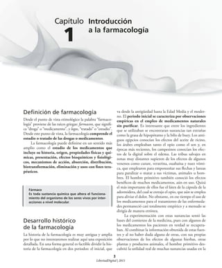 3
Capítulo
1
Introducción
a la farmacología
Deﬁnición de farmacología
Desde el punto de vista etimológico la palabra “farmaco-
logía” proviene de las raíces griegas: farmacon, que signifi-
ca “droga” o “medicamento”, y logos, “tratado” o “estudio”.
Desde este punto de vista, la farmacología comprende el
estudio o tratado de las drogas o medicamentos.
La farmacología puede definirse en un sentido más
amplio como el estudio de los medicamentos que
incluye su historia, origen, propiedades físicas y quí-
micas, presentación, efectos bioquímicos y fisiológi-
cos, mecanismos de acción, absorción, distribución,
biotransformación, eliminación y usos con fines tera-
péuticos.
va desde la antigüedad hasta la Edad Media y el moder-
no. El periodo inicial se caracteriza por observaciones
empíricas en el empleo de medicamentos naturales
sin purificar. Es interesante que entre los ingredientes
que se utilizaban se encontraran sustancias tan extrañas
como la grasa de hipopótamo y la bilis de buey. Los anti-
guos egipcios conocían los efectos del aceite de ricino,
los árabes empleaban tanto el opio como el sen y, en
épocas más recientes, los campesinos conocían los efec-
tos de la digital sobre el edema. Las tribus salvajes en
zonas muy distantes supieron de los efectos de algunos
venenos como curare, veratrina, ouabaína y nuez vómi-
ca, que emplearon para emponzoñar sus flechas y lanzas
para paralizar o matar a sus víctimas, animales u hom-
bres. El hombre primitivo también conoció los efectos
benéficos de muchos medicamentos, aún en uso. Quizá
el más importante de ellos fue el látex de la cápsula de la
adormidera, del cual se extrajo el opio, que aún se emplea
para aliviar el dolor. No obstante, en ese tiempo el uso de
los medicamentos para el tratamiento de las enfermeda-
des permaneció casi totalmente empírico y a menudo se
dirigía de manera errónea.
La experimentación con estas sustancias sentó las
bases del comienzo de la medicina, pues con algunos de
los medicamentos los pacientes en verdad se recupera-
ban. Al combinar la información obtenida de estas fuen-
tes y al no haber duda alguna de otras, con sus propias
observaciones de los efectos de algunas hierbas, otras
plantas y productos animales, el hombre primitivo des-
cubrió la utilidad real de muchas sustancias usadas en la
Fármaco
Es toda sustancia química que altera el funciona-
miento del organismo de los seres vivos por inter-
acciones a nivel molecular.
Desarrollo histórico
de la farmacología
La historia de la farmacología es muy antigua y amplia
por lo que no intentaremos realizar aquí una exposición
detallada. En una forma general es factible dividir la his-
toria de la farmacología en dos periodos: el inicial, que
LibertadDigital | 2015
 