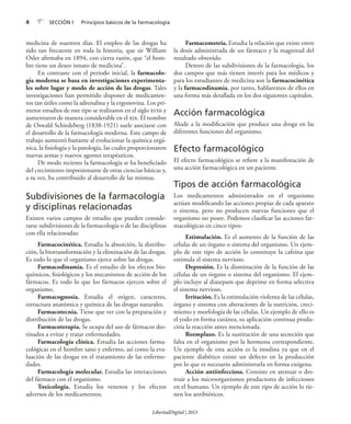 4 SECCIÓN I Principios básicos de la farmacología
medicina de nuestros días. El empleo de las drogas ha
sido tan frecuente en toda la historia, que sir William
Osler afirmaba en 1894, con cierta razón, que “el hom-
bre tiene un deseo innato de medicina”.
En contraste con el periodo inicial, la farmacolo-
gía moderna se basa en investigaciones experimenta-
les sobre lugar y modo de acción de las drogas. Tales
investigaciones han permitido disponer de medicamen-
tos tan útiles como la adrenalina y la ergonovina. Los pri-
meros estudios de este tipo se realizaron en el siglo xviii y
aumentaron de manera considerable en el xix. El nombre
de Oswald Schiedeberg (1838-1921) suele asociarse con
el desarrollo de la farmacología moderna. Este campo de
trabajo aumentó bastante al evolucionar la química orgá-
nica, la fisiología y la patología, las cuales proporcionaron
nuevas armas y nuevos agentes terapéuticos.
De modo reciente la farmacología se ha beneficiado
del crecimiento impresionante de otras ciencias básicas y,
a su vez, ha contribuido al desarrollo de las mismas.
Subdivisiones de la farmacología
y disciplinas relacionadas
Existen varios campos de estudio que pueden conside-
rarse subdivisiones de la farmacología o de las disciplinas
con ella relacionadas:
Farmacocinética. Estudia la absorción, la distribu-
ción, la biotransformación y la eliminación de las drogas.
Es todo lo que el organismo ejerce sobre las drogas.
Farmacodinamia. Es el estudio de los efectos bio-
químicos, fisiológicos y los mecanismos de acción de los
fármacos. Es todo lo que los fármacos ejercen sobre el
organismo.
Farmacognosia. Estudia el origen, caracteres,
estructura anatómica y química de las drogas naturales.
Farmacotecnia. Tiene que ver con la preparación y
distribución de las drogas.
Farmacoterapia. Se ocupa del uso de fármacos des-
tinados a evitar y tratar enfermedades.
Farmacología clínica. Estudia las acciones farma-
cológicas en el hombre sano y enfermo, así como la eva-
luación de las drogas en el tratamiento de las enferme-
dades.
Farmacología molecular. Estudia las interacciones
del fármaco con el organismo.
Toxicología. Estudia los venenos y los efectos
adversos de los medicamentos.
Farmacometría. Estudia la relación que existe entre
la dosis administrada de un fármaco y la magnitud del
resultado obtenido.
Dentro de las subdivisiones de la farmacología, los
dos campos que más tienen interés para los médicos y
para los estudiantes de medicina son la farmacocinética
y la farmacodinamia, por tanto, hablaremos de ellos en
una forma más detallada en los dos siguientes capítulos.
Acción farmacológica
Alude a la modificación que produce una droga en las
diferentes funciones del organismo.
Efecto farmacológico
El efecto farmacológico se refiere a la manifestación de
una acción farmacológica en un paciente.
Tipos de acción farmacológica
Los medicamentos administrados en el organismo
actúan modificando las acciones propias de cada aparato
o sistema, pero no producen nuevas funciones que el
organismo no posee. Podemos clasificar las acciones far-
macológicas en cinco tipos:
Estimulación. Es el aumento de la función de las
células de un órgano o sistema del organismo. Un ejem-
plo de este tipo de acción lo constituye la cafeína que
estimula el sistema nervioso.
Depresión. Es la disminución de la función de las
células de un órgano o sistema del organismo. El ejem-
plo incluye al diazepam que deprime en forma selectiva
el sistema nervioso.
Irritación. Es la estimulación violenta de las células,
órgano y sistema con alteraciones de la nutrición, creci-
miento y morfología de las células. Un ejemplo de ello es
el yodo en forma cutánea, su aplicación continua produ-
ciría la reacción antes mencionada.
Reemplazo. Es la sustitución de una secreción que
falta en el organismo por la hormona correspondiente.
Un ejemplo de esta acción es la insulina ya que en el
paciente diabético existe un defecto en la producción
por lo que es necesario administrarla en forma exógena.
Acción antiinfecciosa. Consiste en atenuar o des-
truir a los microorganismos productores de infecciones
en el humano. Un ejemplo de este tipo de acción lo tie-
nen los antibióticos.
LibertadDigital | 2015
 