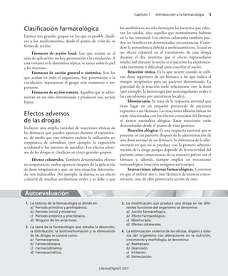 Capítulo 1 Introducción a la farmacología 5
Autoevaluación
Clasiﬁcación farmacológica
Existen tres grandes grupos en los que es posible clasifi-
car a los medicamentos, desde el punto de vista de su
forma de acción:
Fármacos de acción local. Los que actúan en el
sitio de aplicación, no hay penetración a la circulación. A
esta variante se le denomina tópica, se ejerce sobre la piel
y las mucosas.
Fármacos de acción general o sistémica. Son los
que actúan en todo el organismo, hay penetración a la
circulación, representan el grupo más numeroso e im-
portante.
Fármacos de acción remota. Aquellos que se admi-
nistran en un sitio determinado y producen una acción
lejana.
Efectos adversos
de las drogas
Incluyen una amplia variedad de reacciones tóxicas de
los fármacos que pueden aparecer durante el tratamien-
to, de modo que este término excluye la utilización no
terapéutica de sobredosis (por ejemplo, la exposición
accidental o los intentos de suicidio). Los efectos adver-
sos de las drogas se clasifican en cinco grandes grupos:
Efectos colaterales. También denominados efectos
no terapéuticos, suelen aparecer después de la aplicación
de dosis terapéuticas y que, en una situación determina-
da, son indeseables. Por ejemplo, la diarrea es un efecto
colateral de muchos antibióticos orales y se debe a que
los antibióticos no sólo destruyen las bacterias que infec-
tan los tejidos, sino aquellas que normalmente habitan
en la luz intestinal. Los efectos colaterales también pue-
den ser benéficos en determinadas circunstancias. Consi-
dere la somnolencia debida a antihistamínicos, la cual es
un efecto colateral en el tratamiento de una alergia
durante el día, mientras que el efecto hipnosedante
resulta útil durante la noche si el paciente ha experimen-
tado insomnio o dificultad para conciliar el sueño.
Reacción tóxica. Es la que ocurre cuando se utili-
zan dosis superiores de un fármaco a las que indica el
margen terapéutico para un paciente determinado. La
gravedad de la reacción suele relacionarse con la dosis
(por ejemplo, la hemorragia por anticoagulantes orales o
las convulsiones por anestésicos locales).
Idiosincrasia. Se trata de la respuesta anormal que
tiene lugar en un pequeño porcentaje de pacientes
expuestos a un fármaco. Las reacciones idiosincrásicas no
están relacionadas con los efectos conocidos del fármaco
ni tienen naturaleza alérgica. Estas reacciones están
determinadas desde el punto de vista genético.
Reacción alérgica. Es una respuesta anormal que se
presenta en un paciente después de la administración de
una dosis normal de un fármaco. Se diferencia de la idio-
sincrasia en que no se produce con la primera adminis-
tración de la droga porque depende de la reactividad del
paciente como consecuencia de su contacto previo con el
fármaco y, además, siempre implica un mecanismo
inmunológico (reacción antígeno-anticuerpo).
Interacciones adversas farmacológicas. Consisten
en que al utilizar dos o más fármacos de manera conco-
mitante, uno de ellos potencia la acción de otro.
1. La historia de la farmacología se divide en:
a) Periodo primitivo y prehispánico.
b) Periodo inicial y moderno.
c) Periodo empírico y precristiano.
d) Ninguno de los anteriores.
2. La rama de la farmacología que estudia la absorción,
la distribución, la biotransformación y la eliminación
de las drogas se conoce como:
a) Farmacognosia.
b) Farmacoterapia.
c) Farmacodinamia.
d) Farmacocinética.
3. La modiﬁcación que produce una droga en las dife-
rentes funciones del organismo se denomina:
a) Acción farmacológica.
b) Efecto farmacológico.
c) Idiosincrasia.
d) Efectos colaterales.
4. La estimulación violenta de las células, órgano y siste-
ma del organismo con alteraciones en la nutrición,
crecimiento y morfología, se denomina:
a) Reemplazo.
b) Depresión.
c) Irritación.
d) Estimulación.
LibertadDigital | 2015
 