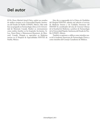 El Dr. Pierre Mitchel Aristil Chéry, realizó sus estudios
de médico cirujano en la Universidad Popular Autóno-
ma del Estado de Puebla (UPAEP), México. Más tarde
hizo un posgrado en Farmacología clínica en la Universi-
dad de Montreal, Canadá. Realizó su entrenamiento
como médico familiar en los hospitales Ste-Justine, St-
Luc, Notre-Dame y Maisonneuve-Rosemont, de Mon-
treal, Canadá. Después se especializó en Medicina
interna en el Hospital de Especialidades ISSSTEP, de
Puebla, México.
Hoy día es responsable de la Clínica de Prediálisis
del Hospital ISSSTEP; además está adscrito al servicio
de Medicina Interna y de Cuidados Intensivos del
ISSSTEP. Es coordinador del área de Ciencias Clínicas
de la Facultad de Medicina y profesor de Farmacología
de la Universidad Popular Autónoma del Estado de Pue-
bla (UPAEP), México.
También es aspirante a calificar como miembro tan-
to de la Academia Americana de Farmacología Clínica y
como miembro del Consejo Canadiense de Médicos.
Del autor
LibertadDigital | 2015
 