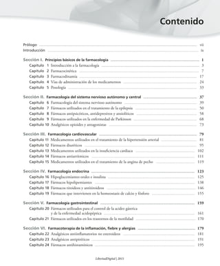 Prólogo ........................................................................................................................................... vii
Introducción .................................................................................................................................................... ix
Sección I. Principios básicos de la farmacología .............................................................................. 1
Capítulo 1 Introducción a la farmacología ...................................................................................... 3
Capítulo 2 Farmacocinética ..................................................................................................................... 7
Capítulo 3 Farmacodinamia ................................................................................................................... 17
Capítulo 4 Vías de administración de los medicamentos ........................................................................ 24
Capítulo 5 Posología .............................................................................................................................. 33
Sección II. Farmacología del sistema nervioso autónomo y central ............................................... 37
Capítulo 6 Farmacología del sistema nervioso autónomo ....................................................................... 39
Capítulo 7 Fármacos utilizados en el tratamiento de la epilepsia ............................................................ 50
Capítulo 8 Fármacos antipsicóticos, antidepresivos y ansiolíticos ........................................................... 58
Capítulo 9 Fármacos utilizados en la enfermedad de Parkinson .............................................................. 68
Capítulo 10 Analgésicos opioides y antagonistas ...................................................................................... 73
Sección III. Farmacología cardiovascular ...................................................................................... 79
Capítulo 11 Medicamentos utilizados en el tratamiento de la hipertensión arterial ................................... 81
Capítulo 12 Fármacos diuréticos .............................................................................................................. 95
Capítulo 13 Medicamentos utilizados en la insuficiencia cardiaca .......................................................... 102
Capítulo 14 Fármacos antiarrítmicos ..................................................................................................... 111
Capítulo 15 Medicamentos utilizados en el tratamiento de la angina de pecho ...................................... 119
Sección IV. Farmacología endocrina ........................................................................................... 123
Capítulo 16 Hipoglucemiantes orales e insulina ..................................................................................... 125
Capítulo 17 Fármacos hipolipemiantes .................................................................................................. 138
Capítulo 18 Fármacos tiroideos y antitiroideos ....................................................................................... 146
Capítulo 19 Fármacos que intervienen en la homeostasis de calcio y fósforo .......................................... 155
Sección V. Farmacología gastrointestinal ................................................................................... 159
Capítulo 20 Fármacos utilizados para el control de la acidez gástrica
y de la enfermedad acidopéptica ......................................................................................... 161
Capítulo 21 Fármacos utilizados en los trastornos de la motilidad ........................................................... 170
Sección VI. Farmacoterapia de la inﬂamación, ﬁebre y alergias ...................................................... 179
Capítulo 22 Analgésicos antiinflamatorios no esteroideos ...................................................................... 181
Capítulo 23 Analgésicos antipiréticos ..................................................................................................... 191
Capítulo 24 Fármacos antihistamínicos .................................................................................................. 195
Contenido
LibertadDigital | 2015
 