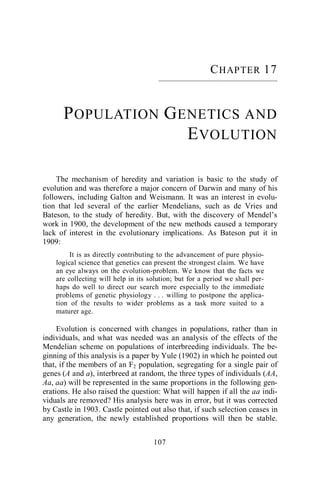 107
CHAPTER 17
––––––––––––––––––––––––––––––
POPULATION GENETICS AND
EVOLUTION
The mechanism of heredity and variation is basic to the study of
evolution and was therefore a major concern of Darwin and many of his
followers, including Galton and Weismann. It was an interest in evolu-
tion that led several of the earlier Mendelians, such as de Vries and
Bateson, to the study of heredity. But, with the discovery of Mendel’s
work in 1900, the development of the new methods caused a temporary
lack of interest in the evolutionary implications. As Bateson put it in
1909:
It is as directly contributing to the advancement of pure physio-
logical science that genetics can present the strongest claim. We have
an eye always on the evolution-problem. We know that the facts we
are collecting will help in its solution; but for a period we shall per-
haps do well to direct our search more especially to the immediate
problems of genetic physiology . . . willing to postpone the applica-
tion of the results to wider problems as a task more suited to a
maturer age.
Evolution is concerned with changes in populations, rather than in
individuals, and what was needed was an analysis of the effects of the
Mendelian scheme on populations of interbreeding individuals. The be-
ginning of this analysis is a paper by Yule (1902) in which he pointed out
that, if the members of an F2 population, segregating for a single pair of
genes (A and a), interbreed at random, the three types of individuals (AA,
Aa, aa) will be represented in the same proportions in the following gen-
erations. He also raised the question: What will happen if all the aa indi-
viduals are removed? His analysis here was in error, but it was corrected
by Castle in 1903. Castle pointed out also that, if such selection ceases in
any generation, the newly established proportions will then be stable.
 