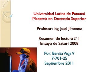 Universidad Latina de Panamá Maestría en Docencia Superior Profesor: Ing. José Jímenez Resumen de lectura # 1 Ensayo de Satori 2008 Por: Benita Vega V 7-701-25 Septiembre 2011 