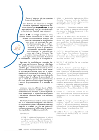 diseñar y poner en práctica estrategias    2 BERRY, L.L., «Relationship Marketing», en el libro
            de marketing relacional.                      «Emerging Perspectives on Service Marketing»,
                                                          coordinado por Berry, Shostack y Upah, American
        Para ilustrarlo, me serviré de un ejemplo         Marketing Association, Chicago, 1983.
       concreto: la implantación por parte de la Bar-
      celona Division de Hewlet Packard de una          3 GRÖNROOS, C., «Value-driven relational marke-
     nueva página web: http://www.designjet-onli-         ting: From products to resources and competen-
    ne.hp.com (véase Cuadro 1, págs. anteriores).         cies», Journal of Marketing Management, 13, Los
                                                          Ángeles, 1997, págs. 407-420.
  El caso de HP –un ejemplo concreto de cómo
 Internet permite establecer con el cliente una         4 SHETH, J. y A. PARVATIYAR, «The Evolution of
       relación personalizada que beneficia a la          Relationship Marketing», International Business
           empresa– demuestra las posibilidades           Review, vol. 4, págs. 397-418. Artículo reproducido
             que ofrece esta tecnología. Su expe-         como capítulo 5 del libro «Handbook of Relations-
              riencia nos confirma que el verdade-        hip Marketing», coordinado por estos mismos auto-
               ro reto de cada empresa es saber           res, Sage Publications Inc., Thousand Oaks,
               descubrir y poner en práctica los          California, 2000.
               mecanismos o instrumentos informá-
              ticos concretos y el contenido ade-       5 STONE, B., «Direct Marketing», NTC Business
             cuado para lograr fortalecer las             Books, Chicago. Existe traducción al castellano,
           relaciones con sus clientes, al tiempo         editada por la hoy en día denominada Federación
        que erige barreras protectoras de su base         de Comercio Electrónico y Marketing Directo
de clientes frente a los ataques de la competencia.       (FECEMD), Barcelona, 1990.

   Pero todo ello sin olvidar que, como dice Bar-       6 PEPPERS, D. y R. MARTHA, «The one to one futu-
nes(9), «una relación con un cliente no existe hasta      re», Doubleday, 1993.
que el cliente reconoce que existe». O, como señala
Ahlert(10), «para construir una relación es preciso     7 DILLER, H., «Customer Loyalty: Fata Morgana or
interaccionar con alguien de manera íntima, durante       Realistic Goal? Managing Relationships with Custo-
un largo período de tiempo». Y para ello, es impres-      mers», capítulo 2 del libro «Relationship Marketing»,
cindible que la empresa actúe de manera técnica y         coordinado por Thorsten Henning-Thurau y Ursula
éticamente correcta, para lograr que el cliente la        Hansen, Springer Verlag, Heidelberg, 2000.
considere digna de confianza. Es preciso insistir en
que el énfasis debe ponerse en desarrollar unas         8 SISODIA, R. S., y D. W. WOLFE, «Information Tech-
relaciones generadoras de valor para ambas partes,        nology: Its Role in Building, Maintaining, and
y no sólo, ni prioritariamente, en la reducción de        Enhancing Relationships», capítulo 20 del libro
costes.                                                   «Handbook of Relationship Marketing», coordinado
                                                          por Jagdish SHETH y Atul PARVATIYAR, Sage
   Asimismo, como nos advierten Sisodia y Wolfe,          Publications Inc., Thousand Oaks, California, 2000.
«las relaciones altamente vinculantes y emocional-
mente satisfactorias requieren la presencia periódi-    9 BARNES, J.G., «Close to the customer: but is it
ca de seres humanos. Si la prestación es impersonal       really a relationship?», Jour nal of Marketing
y mecanizada, volveremos a caer en el marketing           Management, 10 (7), Los Ángeles, 1994, págs.
transaccional».                                           561-570.

   Finalmente, hemos de tener en cuenta que todo        10 AHLERT, H., «Enterprise Customer Management:
esto no ha hecho más que empezar. Como señalaba            Integrating Corporate and Customer Information»,
recientemente Bill Gates(11): «A pesar de todas estas      capítulo 14 del libro «Relationship Marketing»,
maravillas, la tecnología está en el año 2001 donde        coordinado por Thorsten Henning-Thurau y Ursula
estaba aproximadamente la fabricación de automó-           Hansen, Springer Verlag, Heidelberg, 2000.
viles cuando Henry Ford lanzó su modelo T».
                                                        11 GATES, B., «Now for and Intelligent Internet», en la
   REFERENCIAS:                                            publicación «The World in 2001», The Economist
                                                           Group, Londres, 2001.
1 KOTLER, P., «Marketing Management», 10ª edición
  “del milenio”, Prentice Hall. Edición traducida y
  adaptada al castellano por Dionisio Cámara, Ilde-
  fonso Grande e Ignacio Cruz, Prentice Hall – Pear-
  son Educación.


36 IESE • REVISTA DE ANTIGUOS ALUMNOS, junio de 2001
 