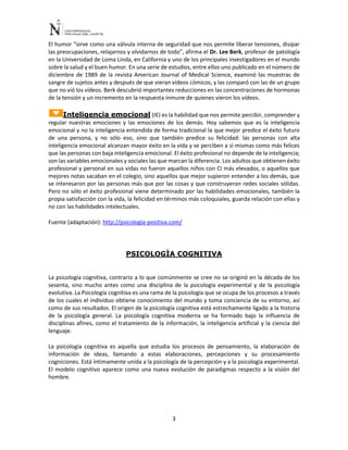 3
El humor “sirve como una válvula interna de seguridad que nos permite liberar tensiones, disipar
las preocupaciones, relajarnos y olvidarnos de todo”, afirma el Dr. Lee Berk, profesor de patología
en la Universidad de Loma Linda, en California y uno de los principales investigadores en el mundo
sobre la salud y el buen humor. En una serie de estudios, entre ellos uno publicado en el número de
diciembre de 1989 de la revista American Journal of Medical Science, examinó las muestras de
sangre de sujetos antes y después de que vieran vídeos cómicos, y las comparó con las de un grupo
que no vió los vídeos. Berk descubrió importantes reducciones en las concentraciones de hormonas
de la tensión y un incremento en la respuesta inmune de quienes vieron los vídeos.
Inteligencia emocional (IE) es la habilidad que nos permite percibir, comprender y
regular nuestras emociones y las emociones de los demás. Hoy sabemos que es la inteligencia
emocional y no la inteligencia entendida de forma tradicional la que mejor predice el éxito futuro
de una persona, y no sólo eso, sino que también predice su felicidad: las personas con alta
inteligencia emocional alcanzan mayor éxito en la vida y se perciben a sí mismas como más felices
que las personas con baja inteligencia emocional. El éxito profesional no depende de la inteligencia;
son las variables emocionales y sociales las que marcan la diferencia. Los adultos que obtienen éxito
profesional y personal en sus vidas no fueron aquellos niños con CI más elevados, o aquellos que
mejores notas sacaban en el colegio, sino aquellos que mejor supieron entender a los demás, que
se interesaron por las personas más que por las cosas y que construyeron redes sociales sólidas.
Pero no sólo el éxito profesional viene determinado por las habilidades emocionales, también la
propia satisfacción con la vida, la felicidad en términos más coloquiales, guarda relación con ellas y
no con las habilidades intelectuales.
Fuente (adaptación): http://psicologia-positiva.com/
PSICOLOGÌA COGNITIVA
La psicología cognitiva, contrario a lo que comúnmente se cree no se originó en la década de los
sesenta, sino mucho antes como una disciplina de la psicología experimental y de la psicología
evolutiva. La Psicología cognitiva es una rama de la psicología que se ocupa de los procesos a través
de los cuales el individuo obtiene conocimiento del mundo y toma conciencia de su entorno, así
como de sus resultados. El origen de la psicología cognitiva está estrechamente ligado a la historia
de la psicología general. La psicología cognitiva moderna se ha formado bajo la influencia de
disciplinas afines, como el tratamiento de la información, la inteligencia artificial y la ciencia del
lenguaje.
La psicología cognitiva es aquella que estudia los procesos de pensamiento, la elaboración de
información de ideas, llamando a estas elaboraciones, percepciones y su procesamiento
cogniciones. Está íntimamente unida a la psicología de la percepción y a la psicología experimental.
El modelo cognitivo aparece como una nueva evolución de paradigmas respecto a la visión del
hombre.
 