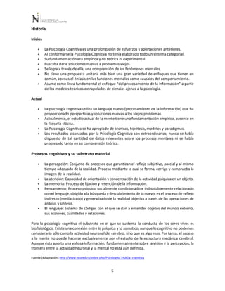 5
Historia
Inicios
• La Psicología Cognitiva es una prolongación de esfuerzos y aportaciones anteriores.
• Al conformarse la Psicología Cognitiva no tenía elaborado todo un sistema categorial.
• Su fundamentación era empírica y no teórica ni experimental.
• Buscaba darle soluciones nuevas a problemas viejos.
• Se logra a través de ella, una comprensión de los fenómenos mentales.
• No tiene una propuesta unitaria más bien una gran variedad de enfoques que tienen en
común, apenas el énfasis en las funciones mentales como causales del comportamiento.
• Asume como línea fundamental el enfoque “del procesamiento de la información” a partir
de los modelos teóricos extrapolados de ciencias ajenas a la psicología.
Actual
• La psicología cognitiva utiliza un lenguaje nuevo {procesamiento de la información} que ha
proporcionado perspectivas y soluciones nuevas a los viejos problemas.
• Actualmente, el estudio actual de la mente tiene una fundamentación empírica, ausente en
la filosofía clásica.
• La Psicología Cognitiva se ha apropiado de técnicas, hipótesis, modelos y paradigmas.
• Los resultados alcanzados por la Psicología Cognitiva son extraordinarios; nunca se había
dispuesto de tal cantidad de datos relevantes sobre los procesos mentales ni se había
progresado tanto en su comprensión teórica.
Procesos cognitivos y su substrato material
• La percepción: Conjunto de procesos que garantizan el reflejo subjetivo, parcial y al mismo
tiempo adecuado de la realidad. Proceso mediante le cual se forma, corrige y comprueba la
imagen de la realidad.
• La atención: Capacidad de orientación y concentración de la actividad psíquica en un objeto.
• La memoria: Proceso de fijación y retención de la información.
• Pensamiento: Proceso psíquico socialmente condicionado e indisolublemente relacionado
con el lenguaje, dirigido a la búsqueda y descubrimiento de lo nuevo; es el proceso de reflejo
indirecto (mediatizado) y generalizado de la realidad objetiva a través de las operaciones de
análisis y síntesis.
• El lenguaje: Sistema de códigos con el que se dan a entender objetos del mundo externo,
sus acciones, cualidades y relaciones.
Para la psicología cognitiva el substrato en el que se sustenta la conducta de los seres vivos es
biofisiológico. Existe una conexión entre lo psíquico y lo somático, aunque lo cognitivo no podemos
considerarlo sólo como la actividad neuronal del cerebro, sino que es algo más. Por tanto, el acceso
a la mente no puede hacerse exclusivamente por el estudio de la estructura mecánica cerebral.
Aunque ésta aporta una valiosa información, fundamentalmente sobre la visión y la percepción, la
frontera entre la actividad neuronal y la mental no está aún definida.
Fuente (Adaptaciòn) http://www.ecured.cu/index.php/Psicolog%C3%ADa_cognitiva
 