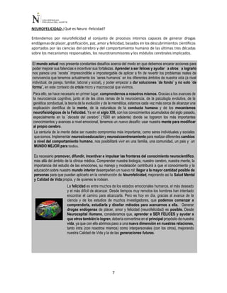 7
NEUROFELICIDAD ¿Qué es Neuro -felicidad?
Entendemos por neurofelicidad al conjunto de procesos internos capaces de generar drogas
endógenas de placer, gratificación, paz, amor y felicidad, basados en los descubrimientos científicos
aportados por las ciencias del cerebro y del comportamiento humano de las últimas tres décadas
sobre los mecanismos responsables, los neurotransmisores y los módulos cerebrales implicados.
El mundo actual nos presenta constantes desafíos acerca del modo en que debemos encarar acciones para
poder mejorar sus falencias e incentivar sus fortalezas. Aprender a ser felices y ayudar a otros a lograrlo
nos parece una ¨receta¨ imprescindible e impostergable de aplicar a fin de revertir los problemas reales de
convivencia que tenemos actualmente los ¨seres humanos¨ en los diferentes ámbitos de nuestra vida (a nivel
individual, de pareja, familiar, laboral y social), y poder empezar a dar soluciones ¨de fondo¨ y no solo ¨de
forma¨, en este contexto de crisis micro y macrosocial que vivimos.
Para ello, se hace necesario en primer lugar, comprendernos a nosotros mismos. Gracias a los avances de
la neurociencia cognitiva, junto al de las otras ramas de la neurociencia, de la psicología evolutiva, de la
genética conductual, la teoría de la evolución y de la memética, estamos cada vez más cerca de alcanzar una
explicación científica de la mente, de la naturaleza de la conducta humana y de los mecanismos
neurofisiológicos de la Felicidad. Ya en el siglo XXI, con los conocimientos acumulados del siglo pasado,
especialmente en la ¨decada del cerebro¨ (1990 en adelante) donde se lograron los más importantes
conocimientos y avances a nivel emocional, tenemos un nuevo desafío: usar nuestra mente para modificar
al propio cerebro.
La centuria de la mente debe ser nuestro compromiso más importante, como seres individuales y sociales
que somos. Implementar neurosicoeducación y neurosicoentrenamiento para realizar diferentes cambios
a nivel del comportamiento humano, nos posibilitará vivir en una familia, una comunidad, un pais y un
MUNDO MEJOR para todos.
Es necesario promover, difundir, incentivar e impulsar las fronteras del conocimiento neurocientífico,
más allá del ámbito de la clínica médica. Comprender nuestra biología, nuestro cerebro, nuestra mente, la
importancia del estudio de las emociones, su manejo y modelación contribuirá a que el conocimiento y la
educación sobre nuestro mundo interior desempeñen un nuevo rol: llegar a la mayor cantidad posible de
personas para que puedan aplicarlo en la construcción de Neurofelicidad, mejorando así la Salud Mental
y Calidad de Vida propia, y de quienes le rodean.
La felicidad es entre muchos de los estados emocionales humanos, el más deseado
y el más difícil de alcanzar. Desde tiempos muy remotos los hombres han intentado
encontrar el camino para alcanzarla. Pero es hoy en día, gracias al avance de la
ciencia y de los estudios de muchos investigadores, que podemos comenzar a
comprenderla, estudiarla y diseñar métodos para acercarnos a ella. Generar
drogas endógenas de placer, amor y felicidad (neurofelicidad) es posible. Desde
Neurocapital Humano, consideramos que, aprender a SER FELICES y ayudar a
que otros también lo logren, debería convertirse en el principal propósito de nuestra
vida, ya que con ello abrimos paso a una nueva dimensión en nuestras relaciones,
tanto intra (con nosotros mismos) como interpersonales (con los otros), mejorando
nuestra Calidad de Vida y la de las generaciones futuras.
 