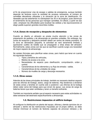 el fin de proporcionar vías de escape o salidas de emergencia, aunque también
depende de factores como la cantidad de accesos necesarios, el número de
carretillas elevadoras utilizadas y la ubicación de la zona de clasificación. Es
deseable que las estanterías no sobrepasen los 30 m de longitud, pues disminuye
el rendimiento de las personas que manejan carretillas. En efecto, a partir de ese
valor, empiezan las dificultades para localizar las estibas y las equivocaciones al
elegir pasillo suponen grandes recorridos inútiles.


1.1.4. Zonas de recepción y despacho de elementos:

Cuando se diseña un almacén se presta mucha atención a las zonas de
preparación de pedidos y de almacenaje en grandes unidades. Sin embargo, las
zonas de recepción y despacho también deben ser centro de interés prioritario. Si
la zona es demasiado pequeña, la actividad se verá seriamente limitada y
aparecerán cuellos de botella que se propagarán a otras áreas del almacén.
Normalmente, estas zonas son las que se sacrifican cuando surge una necesidad
de mayor espacio de almacenaje.

No existen fórmulas para planificar estas zonas, pero habrá que tener en cuenta
los siguientes factores:
       o Tipos y tamaños de vehículos.
       o Medios de acceso a la zona.
       o Necesidades de espacio para clasificación, comprobación, orden y
           control.
       o Características de los elementos y su flujo de entrada – salida.
       o Características de las unidades de carga.
       o Número de muelles de carga y descarga necesarios.

1.1.5. Otras zonas:

Además de las áreas principales de trabajo, también es necesario destinar espacio
para las oficinas de bodega, aseos, carga de baterías. Hay tendencia a olvidarse
de estas zonas y tenerlas en cuenta solo a posteriori. Las oficinas de la bodega
deben estar cerca del trabajo para que sirvan de apoyo. Las zonas de carga de
baterías tienen que estar ventiladas y tener un tamaño suficiente.

También es importante señalar que el espacio necesario para estas actividades no
debe extraerse del destinado específicamente a almacenaje.

            1.2. Restricciones impuestas al edificio bodega:

Al configurar la distribución en planta del equipo, oficinas y demás servicios de un
almacén y dentro de las restricciones impuestas por el propio edificio, se debe
intentar minimizar el número de factores capaces de provocar retrasos y de
 