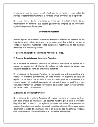 Al relacionar este inventario con el inicial, con las compras y ventas netas del
periodo se obtendrá las Ganancias o Pérdidas Brutas en Ventas de ese período.

El control interno de los inventarios se inicia con el establecimiento de un
departamento de compras, que deberá gestionar las compras de los inventarios
siguiendo el proceso de compras.

                              Sistemas de inventario



Para el registro de Inventario existen dos métodos o sistemas de registros de los
inventarios, esto quiere decir que cuando compramos los artículos que van a
componer nuestros inventarios, estos pueden ser registrados de dos maneras
diferentes, que son las siguientes:

1. Sistema de registro de Inventario Periódico o Físico.

2. Sistema de registros de Inventario Perpetuo.

En el sistema de inventario periódico, la mercancía que entra se registra en la
cuenta de compra con el objetivo de realizar un solo asiento de ajuste para
acumular el costo de venta en una cuenta separada.

En el sistema de Inventario Perpetuo, la mercancía que entra se registra a la
cuenta de Inventario directamente. En este método de inventario se lleva un
registro de tal forma que muestra a cada momento cual es la existencia y el
importe o valor de los artículos en existencia, es decir, los cargos o créditos, o más
bien, las compras y las ventas de inventarios se registran según vayan ocurriendo
las transacciones o movimientos.

El Sistema de Inventario Perpetuo:

En el sistema de Inventario Perpetuo, el negocio mantiene un registro continuo
para cada artículo del inventario. Los registros muestran por lo tanto el inventario
disponible todo el tiempo. Los registros perpetuos son útiles para preparar los
estados financieros mensuales, trimestral o provisionalmente. EL negocio puede
determinar el costo del inventario final y el costo de las mercancías vendidas
directamente de las cuentas sin tener que contabilizar el inventario.
 