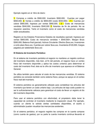 Ejemplo registro en el libro de diario:

1. Compras a crédito de $560,000: Inventario $560,000, Cuentas por pagar
$560,000; 2. Ventas a crédito de $900,000 (costo $540,000): - 1 - Cuentas por
cobrar $900,000, Ingresos por ventas $900,000; - 2 - Costo de mercancías
vendidas $540,000, Inventario $540,000 3. Asientos de fin de periodo: No se
requieren asientos. Tanto el inventario como el costo de mercancías vendidas
están actualizados.

Registro en los Estados Financieros Estados de resultados (parcial): Ingresos por
ventas $900,000, Costo de mercancía vendidas < $540,000>, Margen Bruto
$360,000, Balance final (parcial): Activos Circulante: Efectivo $xxx,xxx, Inversiones
a corto plazo $xxx,xxx, Cuentas por cobrar $xxx,xxx, Inventarios $120,000, Cargos
pagados por adelantado $xxx,xxx

El Sistema de Inventario Periódico:

En el sistema de inventario periódico el negocio no mantiene un registro continuo
del inventario disponible, más bien, al fin del periodo, el negocio hace un conteo
físico del inventario disponible y aplica los costos unitarios para determinar el
costo del inventario final; ésta es la cifra de inventario que aparece en el Balance
General.

Se utiliza también para calcular el costo de las mercancías vendidas. El sistema
periódico es conocido también como sistema físico, porque se apoya en el conteo
físico real del inventario.

El sistema periódico es generalmente utilizado para contabilizar los artículos del
inventario que tienen un costo unitario bajo. Los artículos de bajo costo pueden no
ser lo suficientemente valiosos para garantizar el costo de llevar un registro al día
del inventario disponible.

Para usar el sistema periódico con efectividad, el propietario debe tener la
capacidad de controlar el inventario mediante la inspección visual. Por ejemplo,
cuando un cliente le solicita ciertas cantidades disponibles, el dueño o
administrador pueden visualizar las mercancías existentes.

En el sistema periódico, el negocio registra las compras en la cuenta compras
(como cuenta de gastos); por su parte la cuenta inventario continua llevando el
 