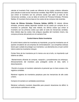 calcular el inventario final, puede ser diferente de los costos unitarios utilizados
para calcular el costo de las mercancías vendidas. Bajo PEPS, los primeros costos
que entran al inventario son los primeros costos que salen al costo de las
mercancías vendidas, a eso se debe el nombre de Primeras Entradas, Primeras
Salidas. El inventario final se basa en los costos de las compras más recientes.

Costo de Últimas Entradas, Primeras Salidas (UEPS): El método últimas
entradas, primeras salidas dependen también de los costos por compras de un
inventario en particular. Bajo este método, los últimos costos que entran al
inventario son los primeros costos que salen al costo de mercancías vendidas.
Este método deja los costos más antiguos (aquellos del inventario inicial y las
compras primeras del periodo) en el inventario final.

                        Control Interno Sobre Inventarios

El control interno sobre los inventarios es importante, ya que los inventarios son el
aparato circulatorio de una empresa de comercialización. Las compañías exitosas
tienen gran cuidado de proteger sus inventarios. Los elementos de un buen control
interno sobre los inventarios incluyen:

Conteo físico de los inventarios por lo menos una vez al año, no importando cual
sistema se utilice.

 Mantenimiento eficiente de compras, recepción y procedimientos de embarque,
Almacenamiento del inventario para protegerlo contra el robo, daño ó
descomposición.

 Permitir el acceso al inventario solamente al personal que no tiene acceso a los
registros contables.

Mantener registros de inventarios perpetuos para las mercancías de alto costo
unitario.

Comprar el inventario en cantidades económicas

Mantener suficiente inventario disponible para prevenir situaciones de déficit, lo
cual conduce a pérdidas en ventas.
 