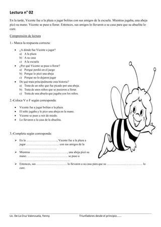 Lic. De La Cruz Valenzuela, Yenny Triunfadores desde el principio…….
Lectura n° 02
En la tarde, Vicente fue a la plaza a jugar bolitas con sus amigos de la escuela. Mientras jugaba, una abeja
picó su mano. Vicente se puso a llorar. Entonces, sus amigos lo llevaron a su casa para que su abuelita lo
cure.
Comprensión de lectura
1.- Marca la respuesta correcta:
 ¿A dónde fue Vicente a jugar?
a) A la plaza
b) A su casa
c) A la escuela
 ¿Por qué Vicente se puso a llorar?
a) Porque perdió en el juego
b) Porque lo picó una abeja
c) Porque no lo dejaron jugar
 De qué trata principalmente esta historia?
a) Trata de un niño que fue picado por una abeja.
b) Trata de unos niños que se pusieron a llorar.
c) Trata de una abuela que jugaba con los niños.
2.-Coloca V o F según corresponda:
 Vicente fue a jugar bolitas a la plaza.
 El niño jugaba y le pico una abeja en la mano.
 Vicente se puso a reir de miedo.
 Lo llevaron a la casa de la abuelita.
3.-Completa según corresponda:
 En la …………………………., Vicente fue a la plaza a
jugar …………………………… con sus amigos de la
………………………………..
 Mientras ………………………………., una abeja picó su
mano. ………………………………….. se puso a
……………………………………………
 Entonces, sus …………………………. lo llevaron a su casa para que su ……………………………… lo
cure.
 