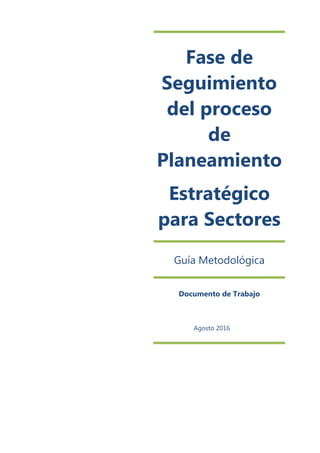 Fase de
Seguimiento
del proceso
de
Planeamiento
Estratégico
para Sectores
Guía Metodológica
Documento de Trabajo
Agosto 2016
 