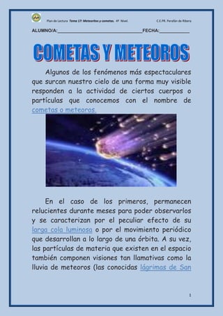 Plan de Lectura Tema 17: Meteoritos y cometas. 4º Nivel.   C.E.PR. Perafán de Ribera

ALUMNO/A:__________________________________FECHA:____________




    Algunos de los fenómenos más espectaculares
que surcan nuestro cielo de una forma muy visible
responden a la actividad de ciertos cuerpos o
partículas que conocemos con el nombre de
cometas o meteoros.




     En el caso de los primeros, permanecen
relucientes durante meses para poder observarlos
y se caracterizan por el peculiar efecto de su
larga cola luminosa o por el movimiento periódico
que desarrollan a lo largo de una órbita. A su vez,
las partículas de materia que existen en el espacio
también componen visiones tan llamativas como la
lluvia de meteoros (las conocidas lágrimas de San


                                                                                       1
 
