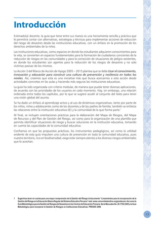 13
Estimado(a) docente, la guía que tiene entre sus manos es una herramienta sencilla y práctica que
le permitirá contar con alternativas, estrategias y técnicas para implementar acciones de reducción
del riesgo de desastres desde las instituciones educativas, con un énfasis en la promoción de los
derechos ambientales de la niñez.
Las instituciones educativas, como espacios en donde los estudiantes adquieren conocimientos para
la vida, se convierten en espacios fundamentales para la formación de ciudadanos concientes de la
reducción de riesgos en las comunidades y para la corrección de situaciones de peligro existentes,
en donde los estudiantes son agentes para la reducción de los riesgos de desastres y no solo
víctimas pasivas de los mismos.
La Acción 3 del Marco de Acción de Hyogo 2005 – 2015 plantea que se debe Usar el conocimiento,
innovación y educación para construir una cultura de prevención y resiliencia en todos los
niveles. Así, creemos que esta es una iniciativa más que busca acercarnos a esta acción desde
actividades concretas en las aulas y haciendo más seguras las instituciones educativas.
La guía ha sido organizada con criterio modular, de manera que pueda tener diversas aplicaciones,
de acuerdo con las prioridades de los usuarios en cada momento. Hay, sin embargo, una relación
ordenada entre todos los capítulos, por lo que se sugiere acudir al conjunto del texto para tener
una visión global del asunto.
Se ha dado un énfasis al aprendizaje activo y al uso de dinámicas organizativas, tanto por parte de
los niños, niñas y adolescentes como de los docentes y de los padres de familia; también se enfatiza
las relaciones entre la institución educativa (IE) y la comunidad de la que forma parte.1
Al final, se incluyen orientaciones prácticas para la elaboración del Mapa de Riesgos, del Mapa
de Recursos y del Plan de Gestión del Riesgo, así como para la organización de una plantilla que
permita identificar situaciones de riesgo y buscar soluciones en la institución educativa, tomando
en cuenta las capacidades de la comunidad educativa.
Confiamos en que las propuestas prácticas, los instrumentos pedagógicos, así como la utilidad
evidente de esta guía impulsen una cultura de prevención en toda la comunidad educativa, pues
nuestro territorio, rico en biodiversidad, exige estar siempre atentos a los diversos riesgos ambientales
que lo acechan.
1	 Sugerimos tener en cuenta para una mayor comprensión de la Gestión del Riesgo el documento “Lineamientos para la incorporación de la
GestióndelRiesgoenlaEducaciónBásicaRegulardelSistemaEducativoPeruano”web:www.comunidadandina.org/predecam.Asícomola
GuíaMetodológicaparalaGestióndeRiesgosdeDesastresenlosCentrosdeEducaciónPrimaria.SerieManualesNo.29.ITDG2005ylaGuía
Metodológica para incorporar la Gestión de Riesgos en Instituciones Educativas. PREDES 2006
Introducción
 