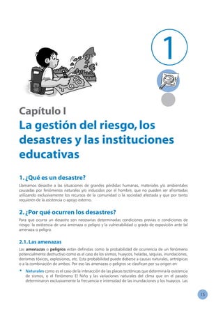 15
Capítulo I
La gestión del riesgo,los
desastres y las instituciones
educativas
1.¿Qué es un desastre?
Llamamos desastre a las situaciones de grandes pérdidas humanas, materiales y/o ambientales
causadas por fenómenos naturales y/o inducidos por el hombre, que no pueden ser afrontadas
utilizando exclusivamente los recursos de la comunidad o la sociedad afectada y que por tanto
requieren de la asistencia o apoyo externo.
2.¿Por qué ocurren los desastres?
Para que ocurra un desastre son necesarias determinadas condiciones previas o condiciones de
riesgo: la existencia de una amenaza o peligro y la vulnerabilidad o grado de exposición ante tal
amenaza o peligro.
2.1.Las amenazas
Las amenazas o peligros están definidas como la probabilidad de ocurrencia de un fenómeno
potencialmente destructivo como es el caso de los sismos, huaycos, heladas, sequías, inundaciones,
derrames tóxicos, explosiones, etc. Esta probabilidad puede deberse a causas naturales, antrópicas
o a la combinación de ambos. Por eso las amenazas o peligros se clasifican por su origen en:
•	 Naturales como es el caso de la interacción de las placas tectónicas que determina la existencia
de sismos, o el Fenómeno El Niño y las variaciones naturales del clima que en el pasado
determinaron exclusivamente la frecuencia e intensidad de las inundaciones y los huaycos. Las
1
 